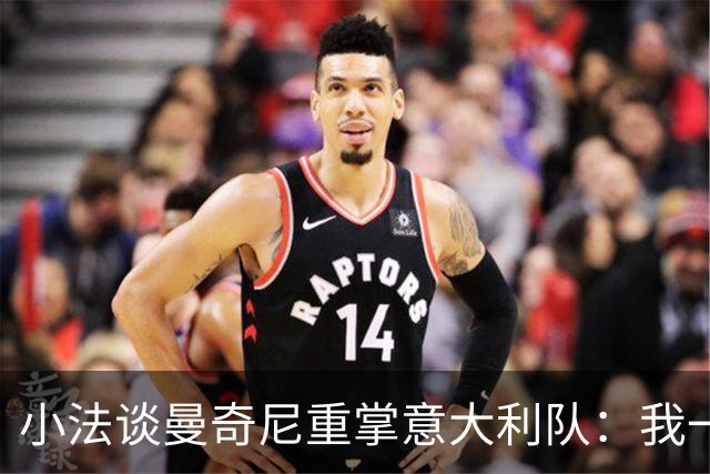 小法谈曼奇尼重掌意大利队：我一直很欣赏他，他的球队强调进攻