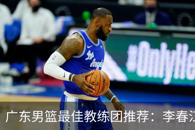 广东男篮最佳教练团推荐：李春江顾问，威姆斯教技术，周鹏球员兼助教